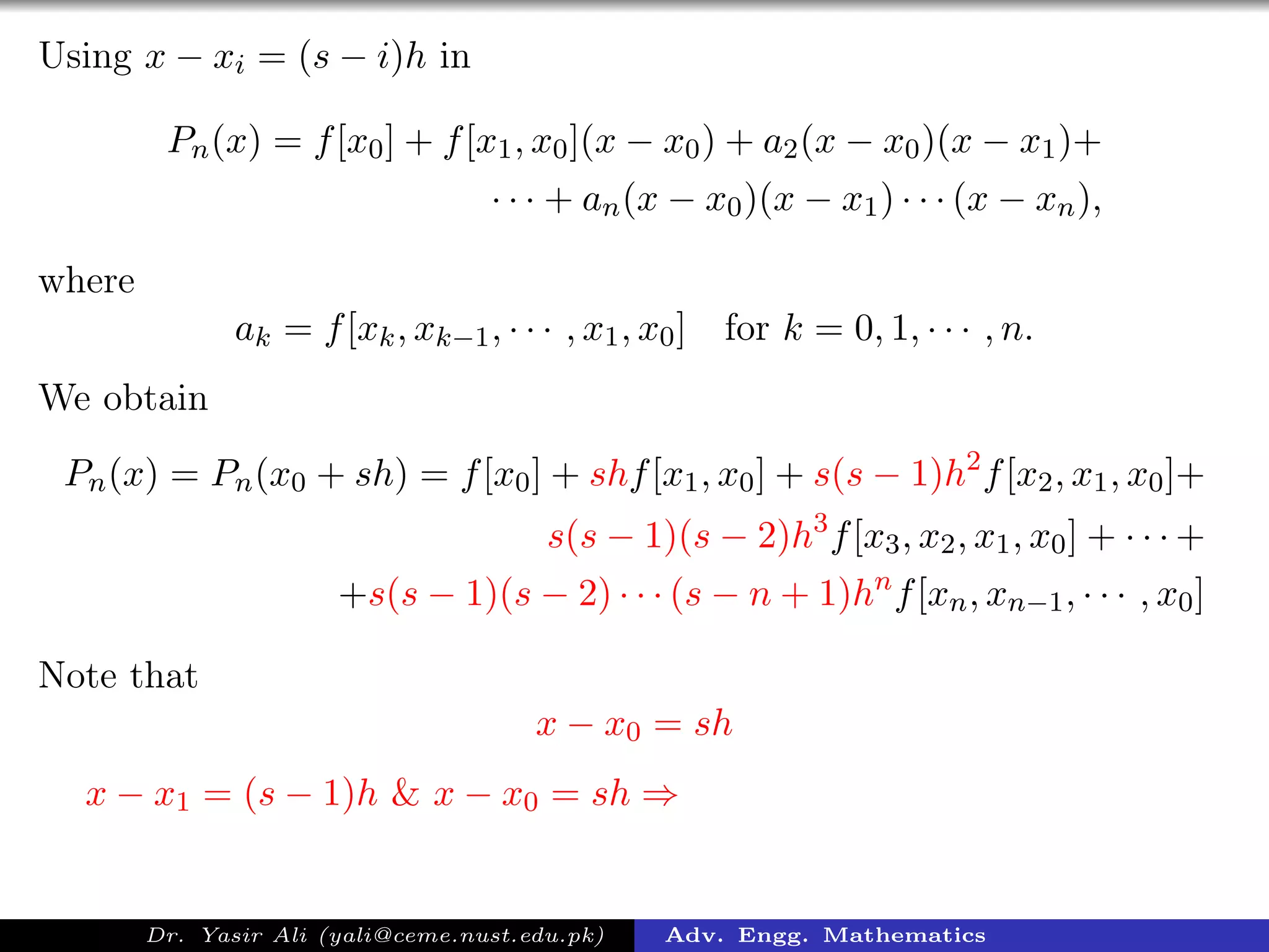 Using x − xi = (s − i)h in
Pn(x) = f[x0] + f[x1, x0](x − x0) + a2(x − x0)(x − x1)+
· · · + an(x − x0)(x − x1) · · · (x − xn),
where
ak = f[xk, xk−1, · · · , x1, x0] for k = 0, 1, · · · , n.
We obtain
Pn(x) = Pn(x0 + sh) = f[x0] + shf[x1, x0] + s(s − 1)h2
f[x2, x1, x0]+
s(s − 1)(s − 2)h3
f[x3, x2, x1, x0] + · · · +
+s(s − 1)(s − 2) · · · (s − n + 1)hn
f[xn, xn−1, · · · , x0]
Note that
x − x0 = sh
x − x1 = (s − 1)h & x − x0 = sh ⇒
Dr. Yasir Ali (yali@ceme.nust.edu.pk) Adv. Engg. Mathematics
 