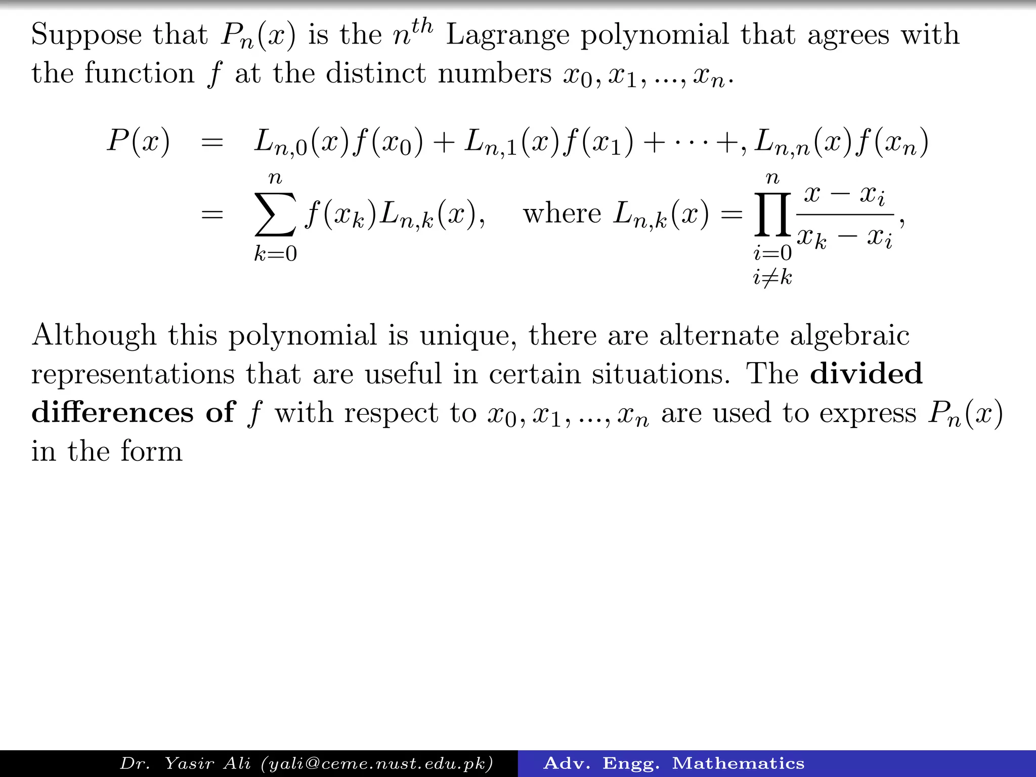 Suppose that Pn(x) is the nth Lagrange polynomial that agrees with
the function f at the distinct numbers x0, x1, ..., xn.
P(x) = Ln,0(x)f(x0) + Ln,1(x)f(x1) + · · · +, Ln,n(x)f(xn)
=
n
k=0
f(xk)Ln,k(x), where Ln,k(x) =
n
i=0
i=k
x − xi
xk − xi
,
Although this polynomial is unique, there are alternate algebraic
representations that are useful in certain situations. The divided
diﬀerences of f with respect to x0, x1, ..., xn are used to express Pn(x)
in the form
Dr. Yasir Ali (yali@ceme.nust.edu.pk) Adv. Engg. Mathematics
 