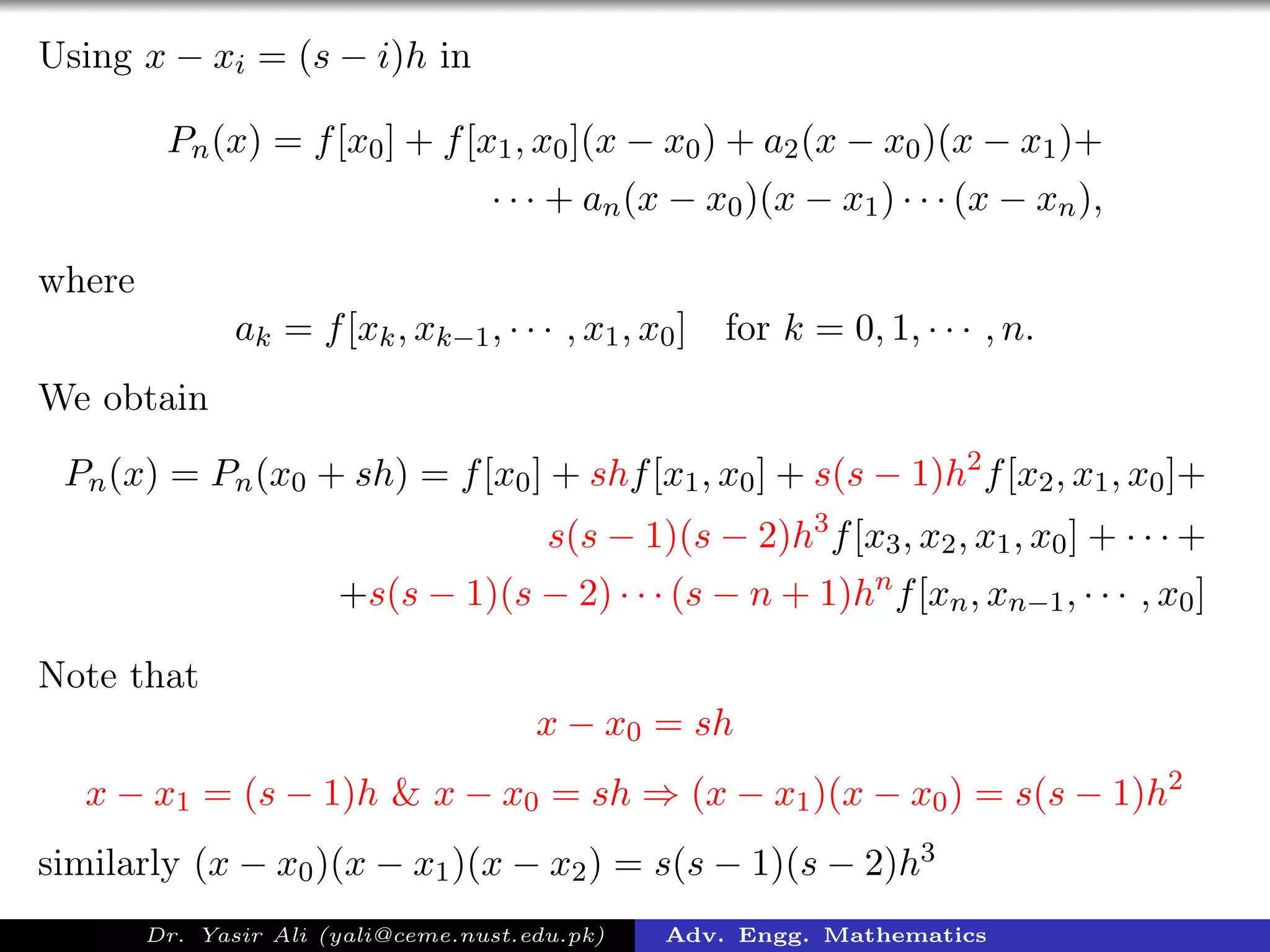 Using x − xi = (s − i)h in
Pn(x) = f[x0] + f[x1, x0](x − x0) + a2(x − x0)(x − x1)+
· · · + an(x − x0)(x − x1) · · · (x − xn),
where
ak = f[xk, xk−1, · · · , x1, x0] for k = 0, 1, · · · , n.
We obtain
Pn(x) = Pn(x0 + sh) = f[x0] + shf[x1, x0] + s(s − 1)h2
f[x2, x1, x0]+
s(s − 1)(s − 2)h3
f[x3, x2, x1, x0] + · · · +
+s(s − 1)(s − 2) · · · (s − n + 1)hn
f[xn, xn−1, · · · , x0]
Note that
x − x0 = sh
x − x1 = (s − 1)h & x − x0 = sh ⇒ (x − x1)(x − x0) = s(s − 1)h2
similarly (x − x0)(x − x1)(x − x2) = s(s − 1)(s − 2)h3
Dr. Yasir Ali (yali@ceme.nust.edu.pk) Adv. Engg. Mathematics
 