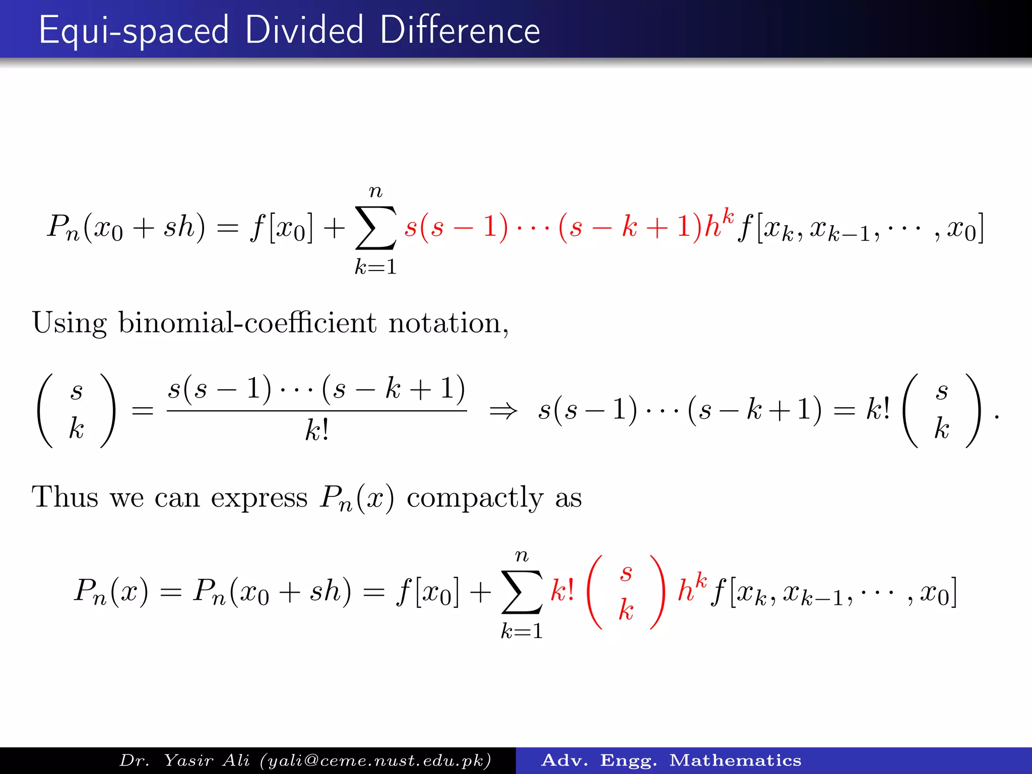 Equi-spaced Divided Diﬀerence
Pn(x0 + sh) = f[x0] +
n
k=1
s(s − 1) · · · (s − k + 1)hk
f[xk, xk−1, · · · , x0]
Using binomial-coeﬃcient notation,
s
k
=
s(s − 1) · · · (s − k + 1)
k!
⇒ s(s−1) · · · (s−k +1) = k!
s
k
.
Thus we can express Pn(x) compactly as
Pn(x) = Pn(x0 + sh) = f[x0] +
n
k=1
k!
s
k
hk
f[xk, xk−1, · · · , x0]
Dr. Yasir Ali (yali@ceme.nust.edu.pk) Adv. Engg. Mathematics
 