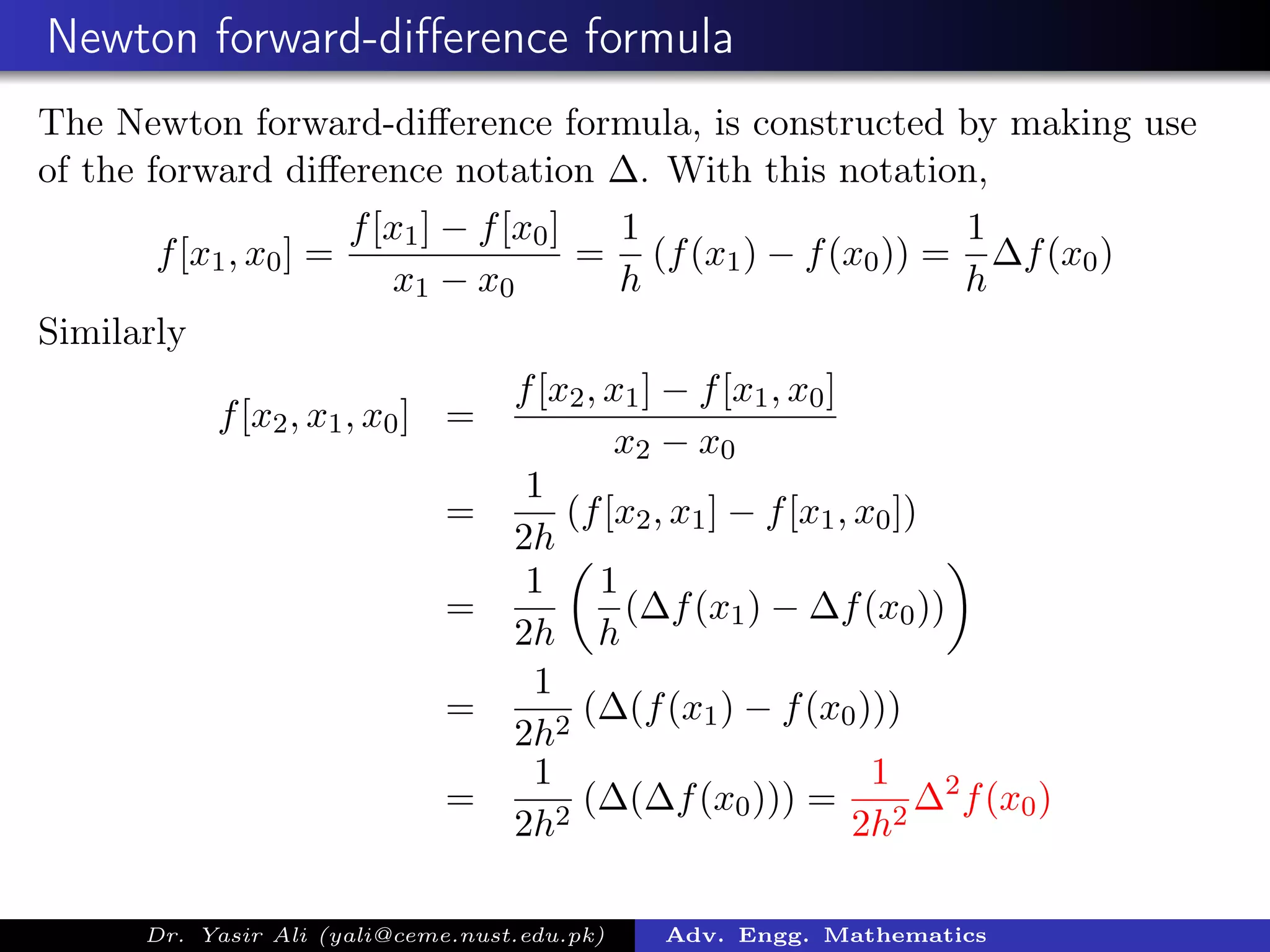 Newton forward-diﬀerence formula
The Newton forward-diﬀerence formula, is constructed by making use
of the forward diﬀerence notation ∆. With this notation,
f[x1, x0] =
f[x1] − f[x0]
x1 − x0
=
1
h
(f(x1) − f(x0)) =
1
h
∆f(x0)
Similarly
f[x2, x1, x0] =
f[x2, x1] − f[x1, x0]
x2 − x0
=
1
2h
(f[x2, x1] − f[x1, x0])
=
1
2h
1
h
(∆f(x1) − ∆f(x0))
=
1
2h2
(∆(f(x1) − f(x0)))
=
1
2h2
(∆(∆f(x0))) =
1
2h2
∆2
f(x0)
Dr. Yasir Ali (yali@ceme.nust.edu.pk) Adv. Engg. Mathematics
 