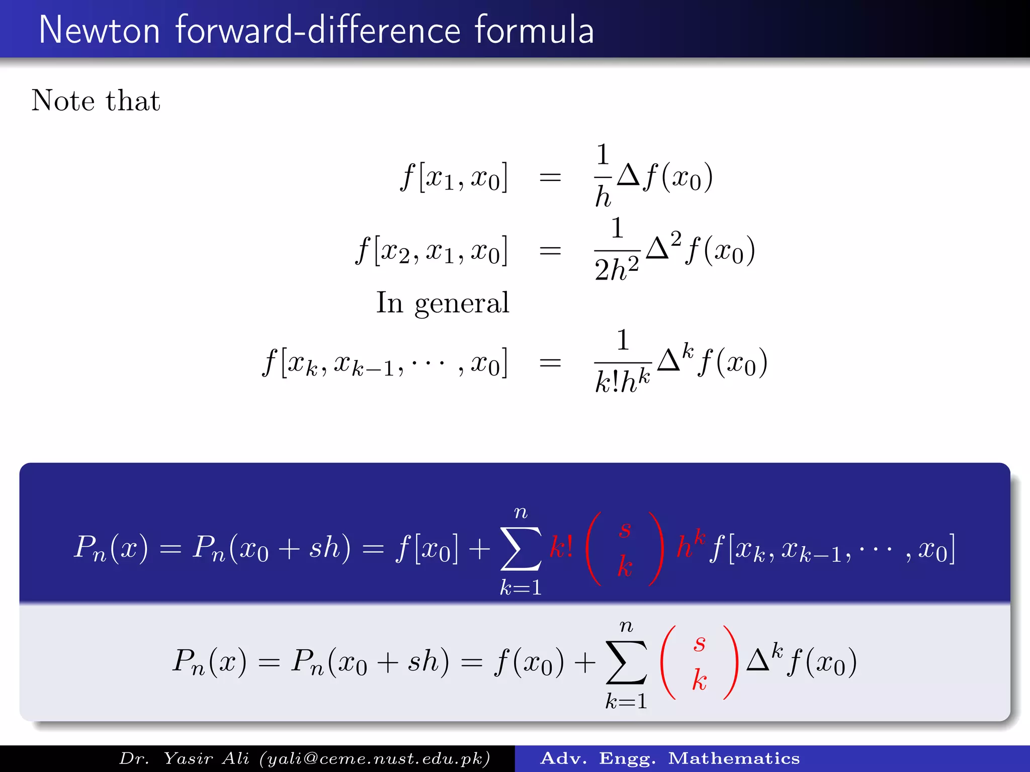 Newton forward-diﬀerence formula
Note that
f[x1, x0] =
1
h
∆f(x0)
f[x2, x1, x0] =
1
2h2
∆2
f(x0)
In general
f[xk, xk−1, · · · , x0] =
1
k!hk
∆k
f(x0)
Pn(x) = Pn(x0 + sh) = f[x0] +
n
k=1
k!
s
k
hk
f[xk, xk−1, · · · , x0]
Pn(x) = Pn(x0 + sh) = f(x0) +
n
k=1
s
k
∆k
f(x0)
Dr. Yasir Ali (yali@ceme.nust.edu.pk) Adv. Engg. Mathematics
 