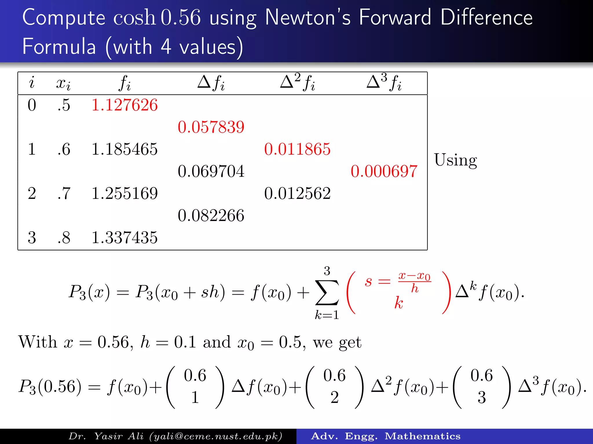 Compute cosh 0.56 using Newton’s Forward Diﬀerence
Formula (with 4 values)
i xi fi ∆fi ∆2fi ∆3fi
0 .5 1.127626
0.057839
1 .6 1.185465 0.011865
0.069704 0.000697
2 .7 1.255169 0.012562
0.082266
3 .8 1.337435
Using
P3(x) = P3(x0 + sh) = f(x0) +
3
k=1
s = x−x0
h
k
∆k
f(x0).
With x = 0.56, h = 0.1 and x0 = 0.5, we get
P3(0.56) = f(x0)+
0.6
1
∆f(x0)+
0.6
2
∆2
f(x0)+
0.6
3
∆3
f(x0).
Dr. Yasir Ali (yali@ceme.nust.edu.pk) Adv. Engg. Mathematics
 