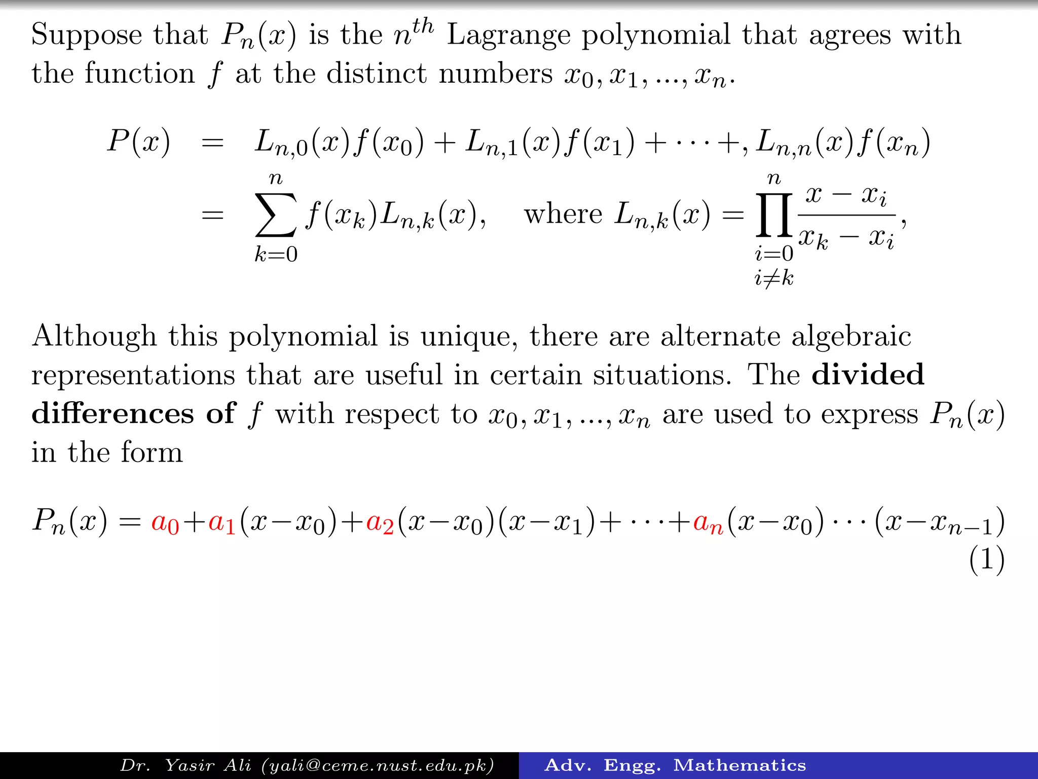 Suppose that Pn(x) is the nth Lagrange polynomial that agrees with
the function f at the distinct numbers x0, x1, ..., xn.
P(x) = Ln,0(x)f(x0) + Ln,1(x)f(x1) + · · · +, Ln,n(x)f(xn)
=
n
k=0
f(xk)Ln,k(x), where Ln,k(x) =
n
i=0
i=k
x − xi
xk − xi
,
Although this polynomial is unique, there are alternate algebraic
representations that are useful in certain situations. The divided
diﬀerences of f with respect to x0, x1, ..., xn are used to express Pn(x)
in the form
Pn(x) = a0+a1(x−x0)+a2(x−x0)(x−x1)+ · · ·+an(x−x0) · · · (x−xn−1)
(1)
Dr. Yasir Ali (yali@ceme.nust.edu.pk) Adv. Engg. Mathematics
 