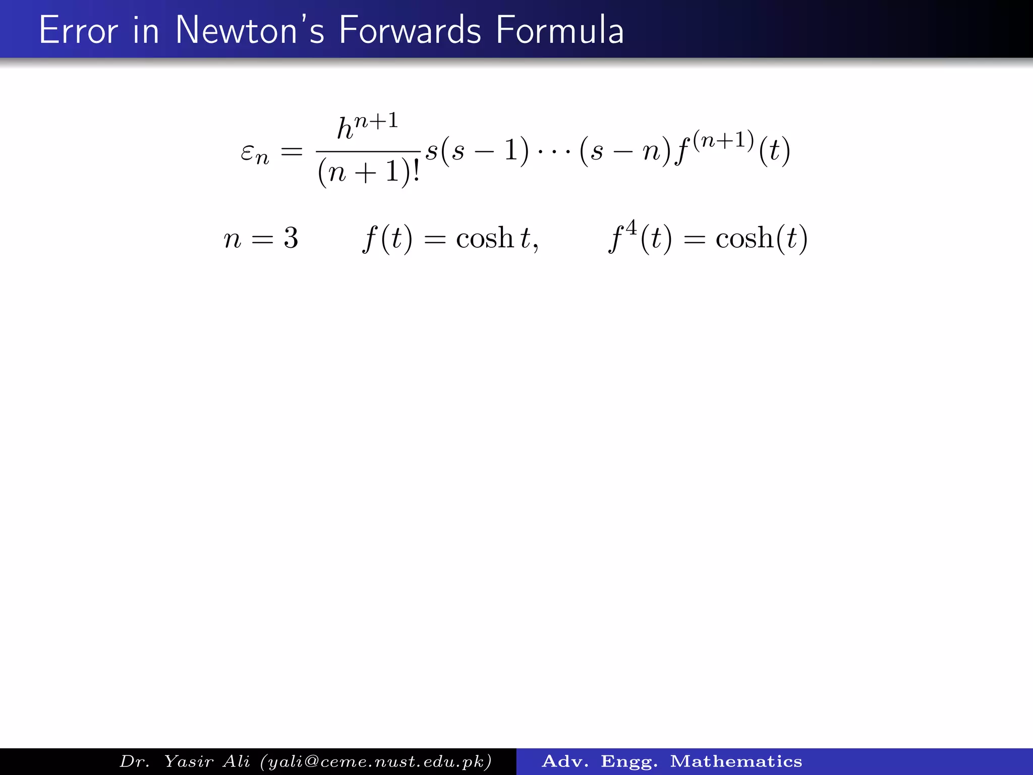 Error in Newton’s Forwards Formula
εn =
hn+1
(n + 1)!
s(s − 1) · · · (s − n)f(n+1)
(t)
n = 3 f(t) = cosh t, f4
(t) = cosh(t)
Dr. Yasir Ali (yali@ceme.nust.edu.pk) Adv. Engg. Mathematics
 