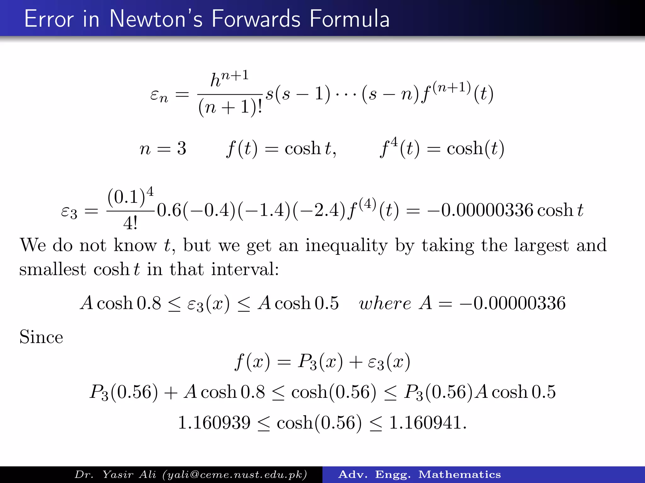 Error in Newton’s Forwards Formula
εn =
hn+1
(n + 1)!
s(s − 1) · · · (s − n)f(n+1)
(t)
n = 3 f(t) = cosh t, f4
(t) = cosh(t)
ε3 =
(0.1)4
4!
0.6(−0.4)(−1.4)(−2.4)f(4)
(t) = −0.00000336 cosh t
We do not know t, but we get an inequality by taking the largest and
smallest cosh t in that interval:
A cosh 0.8 ≤ ε3(x) ≤ A cosh 0.5 where A = −0.00000336
Since
f(x) = P3(x) + ε3(x)
P3(0.56) + A cosh 0.8 ≤ cosh(0.56) ≤ P3(0.56)A cosh 0.5
1.160939 ≤ cosh(0.56) ≤ 1.160941.
Dr. Yasir Ali (yali@ceme.nust.edu.pk) Adv. Engg. Mathematics
 