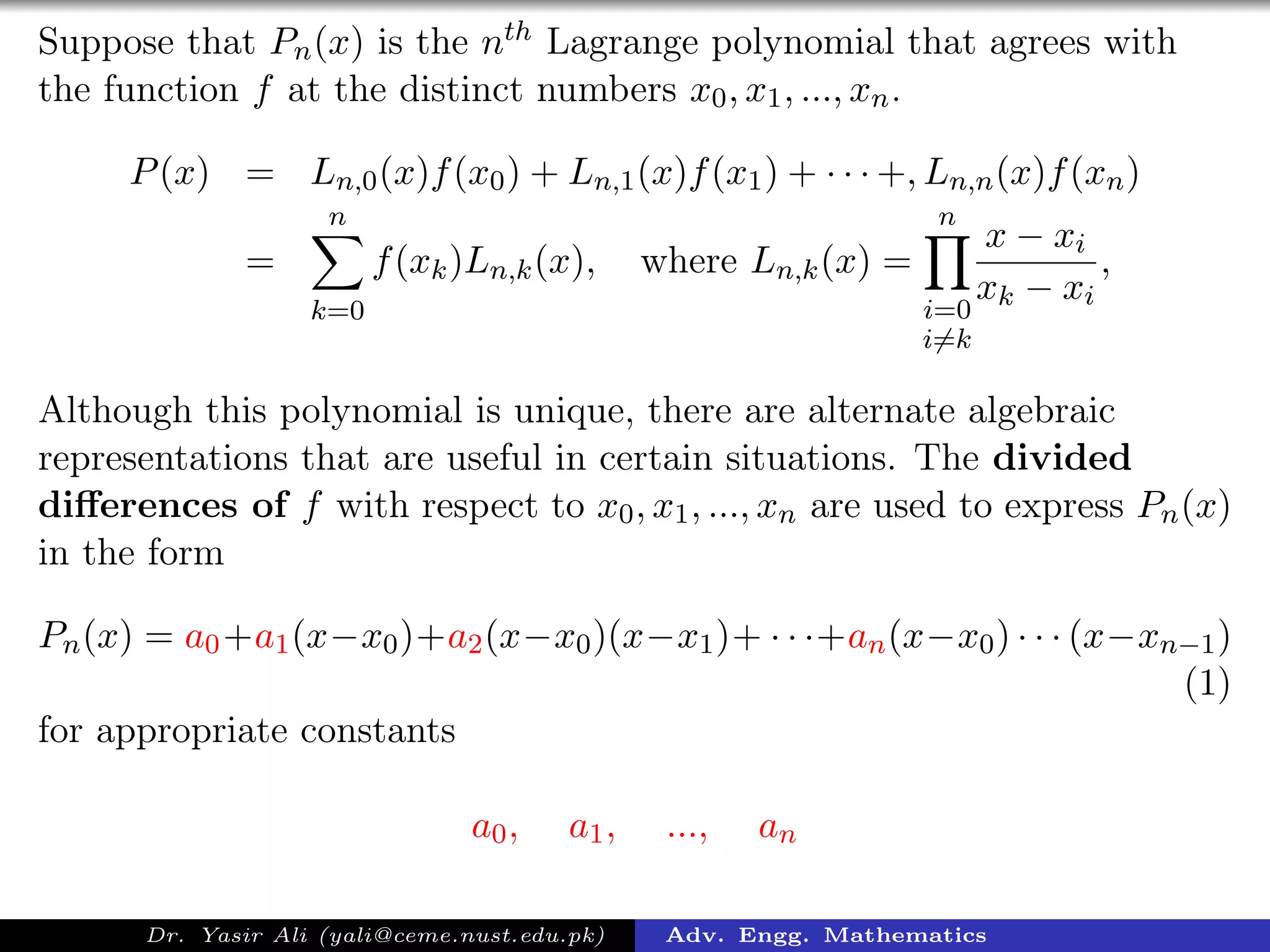Suppose that Pn(x) is the nth Lagrange polynomial that agrees with
the function f at the distinct numbers x0, x1, ..., xn.
P(x) = Ln,0(x)f(x0) + Ln,1(x)f(x1) + · · · +, Ln,n(x)f(xn)
=
n
k=0
f(xk)Ln,k(x), where Ln,k(x) =
n
i=0
i=k
x − xi
xk − xi
,
Although this polynomial is unique, there are alternate algebraic
representations that are useful in certain situations. The divided
diﬀerences of f with respect to x0, x1, ..., xn are used to express Pn(x)
in the form
Pn(x) = a0+a1(x−x0)+a2(x−x0)(x−x1)+ · · ·+an(x−x0) · · · (x−xn−1)
(1)
for appropriate constants
a0, a1, ..., an
Dr. Yasir Ali (yali@ceme.nust.edu.pk) Adv. Engg. Mathematics
 