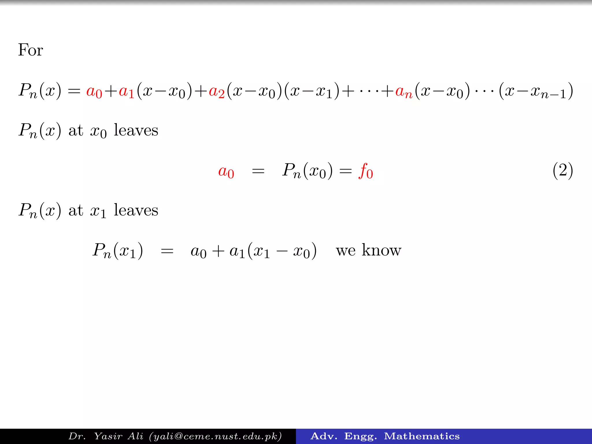 For
Pn(x) = a0+a1(x−x0)+a2(x−x0)(x−x1)+ · · ·+an(x−x0) · · · (x−xn−1)
Pn(x) at x0 leaves
a0 = Pn(x0) = f0 (2)
Pn(x) at x1 leaves
Pn(x1) = a0 + a1(x1 − x0) we know
Dr. Yasir Ali (yali@ceme.nust.edu.pk) Adv. Engg. Mathematics
 