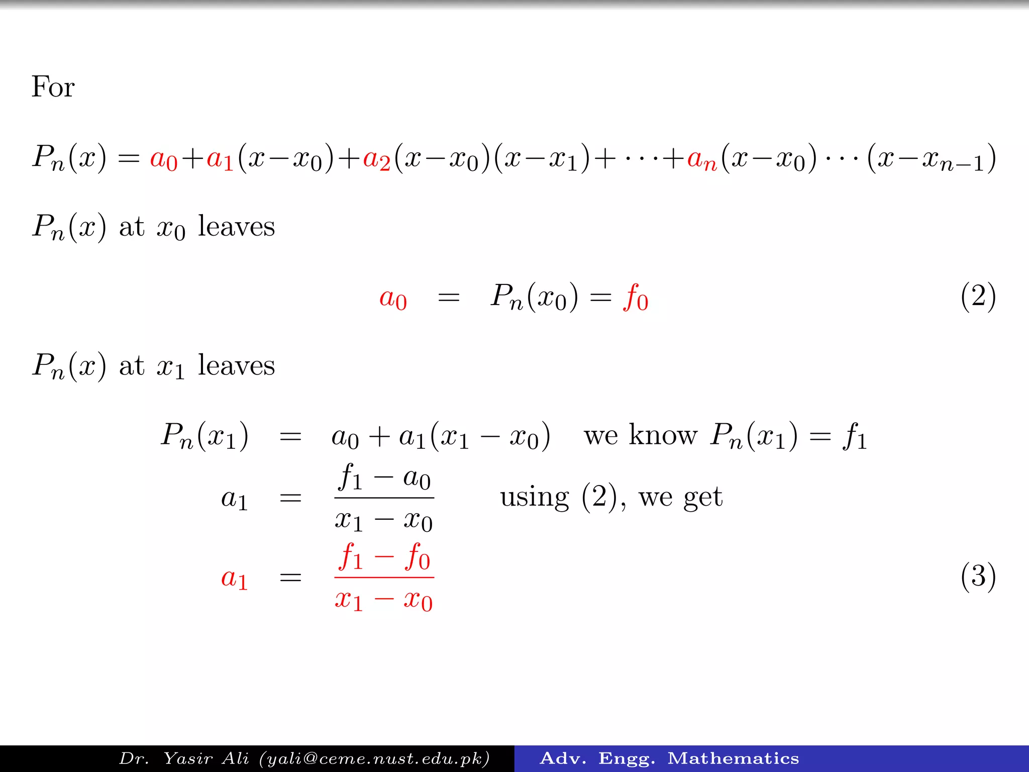 For
Pn(x) = a0+a1(x−x0)+a2(x−x0)(x−x1)+ · · ·+an(x−x0) · · · (x−xn−1)
Pn(x) at x0 leaves
a0 = Pn(x0) = f0 (2)
Pn(x) at x1 leaves
Pn(x1) = a0 + a1(x1 − x0) we know Pn(x1) = f1
a1 =
f1 − a0
x1 − x0
using (2), we get
a1 =
f1 − f0
x1 − x0
(3)
Dr. Yasir Ali (yali@ceme.nust.edu.pk) Adv. Engg. Mathematics
 