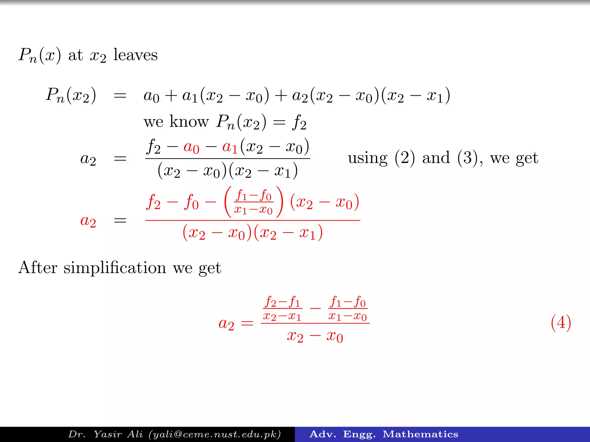 Pn(x) at x2 leaves
Pn(x2) = a0 + a1(x2 − x0) + a2(x2 − x0)(x2 − x1)
we know Pn(x2) = f2
a2 =
f2 − a0 − a1(x2 − x0)
(x2 − x0)(x2 − x1)
using (2) and (3), we get
a2 =
f2 − f0 − f1−f0
x1−x0
(x2 − x0)
(x2 − x0)(x2 − x1)
After simpliﬁcation we get
a2 =
f2−f1
x2−x1
− f1−f0
x1−x0
x2 − x0
(4)
Dr. Yasir Ali (yali@ceme.nust.edu.pk) Adv. Engg. Mathematics
 