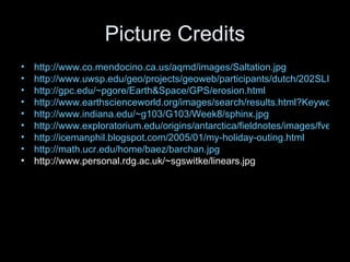 Picture Credits http://www.co.mendocino.ca.us/aqmd/images/Saltation.jpg http://www.uwsp.edu/geo/projects/geoweb/participants/dutch/202SLIDE/WINDSLID.HTM http://gpc.edu/~pgore/Earth&Space/GPS/erosion.html http://www.earthscienceworld.org/images/search/results.html?Keyword=Ventifact http://www.indiana.edu/~g103/G103/Week8/sphinx.jpg http://www.exploratorium.edu/origins/antarctica/fieldnotes/images/fventifact400.jpeg http://icemanphil.blogspot.com/2005/01/my-holiday-outing.html http://math.ucr.edu/home/baez/barchan.jpg http://www.personal.rdg.ac.uk/~sgswitke/linears.jpg
