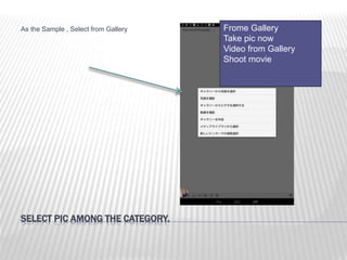 SELECT PIC AMONG THE CATEGORY.
As the Sample , Select from Gallery Frome Gallery
Take pic now
Video from Gallery
Shoot movie
 