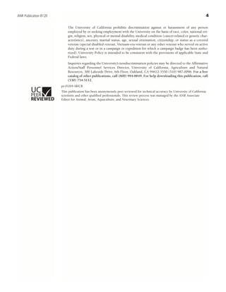 The University of California prohibits discrimination against or harassment of any person
employed by or seeking employment with the University on the basis of race, color, national ori-
gin, religion, sex, physical or mental disability, medical condition (cancer-related or genetic char-
acteristics), ancestry, marital status, age, sexual orientation, citizenship, or status as a covered
veteran (special disabled veteran, Vietnam-era veteran or any other veteran who served on active
duty during a war or in a campaign or expedition for which a campaign badge has been autho-
rized). University Policy is intended to be consistent with the provisions of applicable State and
Federal laws.
Inquiries regarding the University’s nondiscrimination policies may be directed to the Affirmative
Action/Staff Personnel Services Director, University of California, Agriculture and Natural
Resources, 300 Lakeside Drive, 6th Floor, Oakland, CA 94612-3550 (510) 987-0096. For a free
catalog of other publications, call (800) 994-8849. For help downloading this publication, call
(530) 754-5112.
pr-01/04-SB/CR
This publication has been anonymously peer reviewed for technical accuracy by University of California
scientists and other qualified professionals. This review process was managed by the ANR Associate
Editor for Animal, Avian, Aquaculture, and Veterinary Sciences.
4ANR Publication 8120
ISBN 978-1-60107-299-3
 