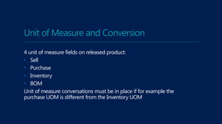 Unit of Measure and Conversion
4 unit of measure fields on released product:
• Sell
• Purchase
• Inventory
• BOM
Unit of measure conversations must be in place if for example the
purchase UOM is different from the Inventory UOM
 