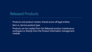 Released Products
• Products and product masters shared across all legal entities
• Item vs. Service product type
• Products can be created from the Released product maintenance
workspace or directly from the Product information management
module
 