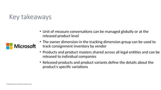 © Copyright Microsoft Corporation. All rights reserved.
Key takeaways
• Unit of measure conversations can be managed globally or at the
released product level
• The owner dimension in the tracking dimension group can be used to
track consignment inventory by vendor
• Products and product masters shared across all legal entities and can be
released to individual companies
• Released products and product variants define the details about the
product's specific variations
 