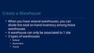 Create a Warehouse
• When you have several warehouses, you can
divide the total on-hand inventory among these
warehouses
• A warehouse can only be associated to 1 site
• 3 types of warehouses
• Default
• Quarantine
• Transit
 