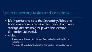 Setup Inventory Aisles and Locations
• It's important to note that Inventory Aisles and
Locations are only required for items that have a
storage dimension group with the location
dimension activated.
• Aisles
• Inventory aisles are used to specify a particular aisle within a
warehouse.
• The aisle ID, which typically is the first part of the location name
 