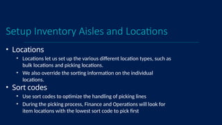 Setup Inventory Aisles and Locations
• Locations
• Locations let us set up the various different location types, such as
bulk locations and picking locations.
• We also override the sorting information on the individual
locations.
• Sort codes
• Use sort codes to optimize the handling of picking lines
• During the picking process, Finance and Operations will look for
item locations with the lowest sort code to pick first
 