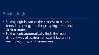 Boxing logic
• Boxing logic is part of the process to release
items for picking, and for grouping items on a
picking route.
• Boxing logic automatically finds the most
efficient way of boxing items, and factors in
weight, volume, and dimensions
 