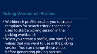 Picking Workbench Profiles
• Workbench profiles enable you to create
templates for search criteria that can be
used to start a picking session in the
picking workbench
• When you create a profile, you specify the
values that you want to use in the picking
session. You can change these values
before generating picking batches.
 
