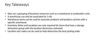 Key Takeaways
• Sites are a grouping of business resources such as a warehouse or production units
• A warehouse can only be associated to 1 site
• Warehouse items can be used to associate products and product variants with a
specific warehouse
• Inventory Aisles and Locations are only required for items that have a storage
dimension group with the location dimension activated.
• Location sort codes can be used to help determine the best picking order
 