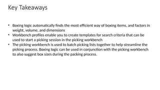 Key Takeaways
• Boxing logic automatically finds the most efficient way of boxing items, and factors in
weight, volume, and dimensions
• Workbench profiles enable you to create templates for search criteria that can be
used to start a picking session in the picking workbench
• The picking workbench is used to batch picking lists together to help streamline the
picking process. Boxing logic can be used in conjunction with the picking workbench
to also suggest box sizes during the packing process.
 