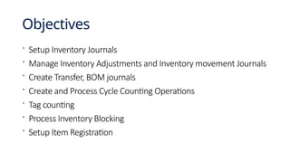 Objectives
 Setup Inventory Journals
 Manage Inventory Adjustments and Inventory movement Journals
 Create Transfer, BOM journals
 Create and Process Cycle Counting Operations
 Tag counting
 Process Inventory Blocking
 Setup Item Registration
 