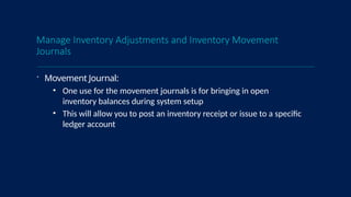 Manage Inventory Adjustments and Inventory Movement
Journals
 Movement Journal:
• One use for the movement journals is for bringing in open
inventory balances during system setup
• This will allow you to post an inventory receipt or issue to a specific
ledger account
 