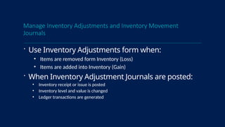 Manage Inventory Adjustments and Inventory Movement
Journals
 Use Inventory Adjustments form when:
• Items are removed form Inventory (Loss)
• Items are added into Inventory (Gain)
 When Inventory Adjustment Journals are posted:
• Inventory receipt or issue is posted
• Inventory level and value is changed
• Ledger transactions are generated
 