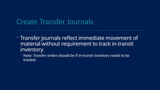 Create Transfer Journals
 Transfer journals reflect immediate movement of
material without requirement to track in-transit
inventory.
 Note: Transfer orders should be if in-transit inventory needs to be
tracked.
 