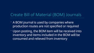 Create Bill of Material (BOM) Journals
 A BOM journal is used by companies where
production routes are not specified or required
 Upon posting, the BOM item will be received into
inventory and items included in the BOM will be
consumed and relieved from inventory
 