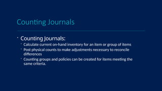 Counting Journals
 Counting Journals:
 Calculate current on-hand inventory for an item or group of items
 Post physical counts to make adjustments necessary to reconcile
differences
 Counting groups and policies can be created for items meeting the
same criteria.
 