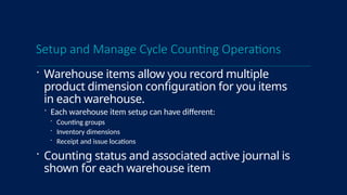 Setup and Manage Cycle Counting Operations
 Warehouse items allow you record multiple
product dimension configuration for you items
in each warehouse.
 Each warehouse item setup can have different:
 Counting groups
 Inventory dimensions
 Receipt and issue locations
 Counting status and associated active journal is
shown for each warehouse item
 