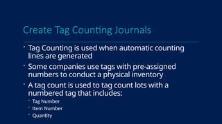 Create Tag Counting Journals
 Tag Counting is used when automatic counting
lines are generated
 Some companies use tags with pre-assigned
numbers to conduct a physical inventory
 A tag count is used to tag count lots with a
numbered tag that includes:
 Tag Number
 Item Number
 Quantity
 