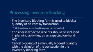 Processing Inventory Blocking
 The Inventory Blocking form is used to block a
quantity of an item by transaction
 Only available-as-on-hand inventory can be blocked
 Consider if expected receipts should be included
in planning activities, as an expected on-hand
Qty
 Cancel blocking of a manually blocked quantity
with the deletion of the transaction in the
Inventory Blocking form.
 