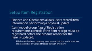 Setup Item Registration
 Finance and Operations allows users record item
information performing a physical update.
 Item model group flag of Registration
requirements controls if the item receipt must be
registered before the product receipt for the
item is updated.
 This is useful when a company must ensure batch or serial numbers
are recorded at arrival and tracked through inventory.
 
