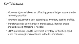 Key Takeaways
 Movement journal allows an offsetting general ledger account to be
manually specified
 Inventory adjustments post according to inventory posting profiles.
 Transfer journals do not track in-transit status. Transfer orders
should be used if tracking is needed.
 BOM journals are used to increment inventory for finished good
while consuming items contained in the bill of materials
 