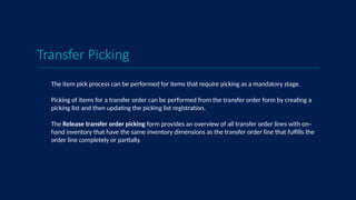 Transfer Picking
The item pick process can be performed for items that require picking as a mandatory stage.
Picking of items for a transfer order can be performed from the transfer order form by creating a
picking list and then updating the picking list registration.
The Release transfer order picking form provides an overview of all transfer order lines with on–
hand inventory that have the same inventory dimensions as the transfer order line that fulfills the
order line completely or partially.
 