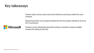 © Copyright Microsoft Corporation. All rights reserved.
Key takeaways
Transfer orders can be used to move items between warehouses within the same
company
Default transit days can be setup to default the time the product will take to arrive at
the To warehouse
Transfers can be individually released for picking or batched to release multiple
transfers for picking at one time
 