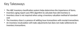 Key Takeaways
• The ABC inventory classification system helps determines the importance of items.
• Inventory aging report uses FIFO algorithm to calculate how old inventory is
• Inventory close is not required when using a inventory valuation method of standard
cost
• The inventory close is a process of settling issue transactions with receipt transactions
• An inventory recalculation will make adjustments but does not make settlements to
inventory transactions.
 