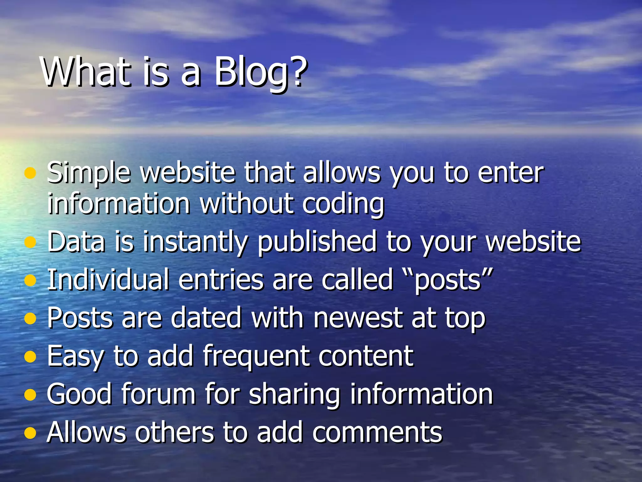 What is a Blog?  Simple website that allows you to enter information without coding Data is instantly published to your website Individual entries are called “posts” Posts are dated with newest at top Easy to add frequent content Good forum for sharing information Allows others to add comments 