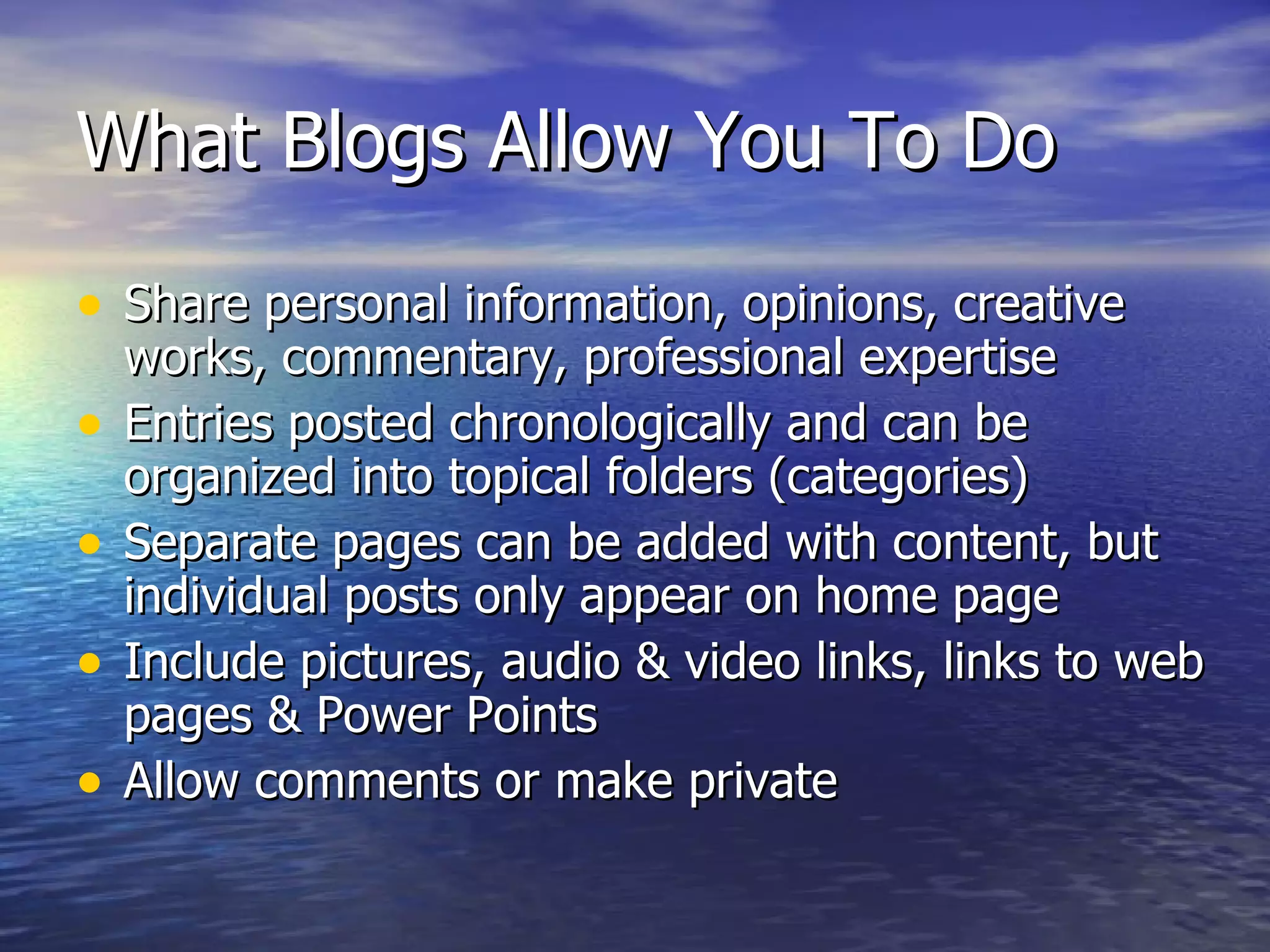 What Blogs Allow You To Do Share personal information, opinions, creative works, commentary, professional expertise Entries posted chronologically and can be organized into topical folders (categories) Separate pages can be added with content, but individual posts only appear on home page Include pictures, audio & video links, links to web pages & Power Points  Allow comments or make private 