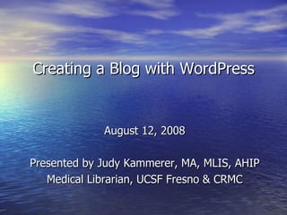 Creating a Blog with WordPress August 12, 2008 Presented by Judy Kammerer, MA, MLIS, AHIP Medical Librarian, UCSF Fresno & CRMC 