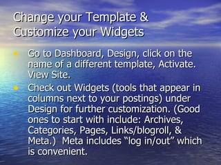 Change your Template &  Customize your Widgets Go to Dashboard, Design, click on the name of a different template, Activate. View Site. Check out Widgets (tools that appear in columns next to your postings) under Design for further customization. (Good ones to start with include: Archives, Categories, Pages, Links/blogroll, & Meta.)  Meta includes “log in/out” which is convenient.  