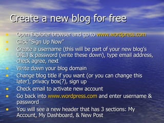 Create a new blog for free  Open Explorer browser and go to  www.wordpress.com Click “Sign Up Now” Create a username (this will be part of your new blog’s URL) & password (write these down), type email address, check agree, next Write down your blog domain Change blog title if you want (or you can change this later), privacy box(?), sign up Check email to activate new account Go back into  www.wordpress.com  and enter username & password You will see a new header that has 3 sections: My Account, My Dashboard, & New Post 