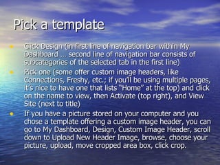 Pick a template  Click Design (in first line of navigation bar within My Dashboard … second line of navigation bar consists of subcategories of the selected tab in the first line)  Pick one (some offer custom image headers, like Connections, Freshy, etc.; if you’ll be using multiple pages, it’s nice to have one that lists “Home” at the top) and click on the name to view, then Activate (top right), and View Site (next to title) If you have a picture stored on your computer and you chose a template offering a custom image header, you can go to My Dashboard, Design, Custom Image Header, scroll down to Upload New Header Image, browse, choose your picture, upload, move cropped area box, click crop.  