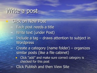 Write a post  Click on New Post Each post needs a title  Write text (under Post) Include a tag – draws attention to subject in Wordpress Create a category (name folder) – organizes similar posts (like a file cabinet) Click “add” and make sure correct category is checked for this post Click Publish and then View Site 