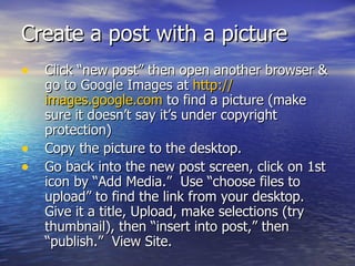 Create a post with a picture  Click “new post” then open another browser & go to Google Images at  http:// images.google.com  to find a picture (make sure it doesn’t say it’s under copyright protection)  Copy the picture to the desktop. Go back into the new post screen, click on 1st icon by “Add Media.”  Use “choose files to upload” to find the link from your desktop.  Give it a title, Upload, make selections (try thumbnail), then “insert into post,” then “publish.”  View Site.  