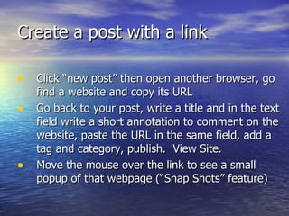 Create a post with a link  Click “new post” then open another browser, go find a website and copy its URL Go back to your post, write a title and in the text field write a short annotation to comment on the website, paste the URL in the same field, add a tag and category, publish.  View Site.  Move the mouse over the link to see a small popup of that webpage (“Snap Shots” feature) 